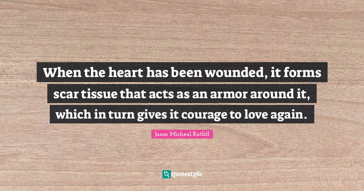 When the heart has been wounded, it forms scar tissue that acts as an armor around it, which in turn gives it courage to love again.