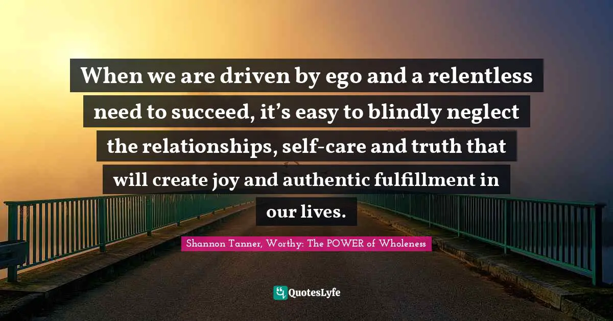 Shannon Tanner, Worthy: The POWER Of Wholeness Quotes: "When we are driven by ego and a relentless need to succeed, it’s easy to blindly neglect the relationships, self-care and truth that will create joy and authentic fulfillment in our lives."