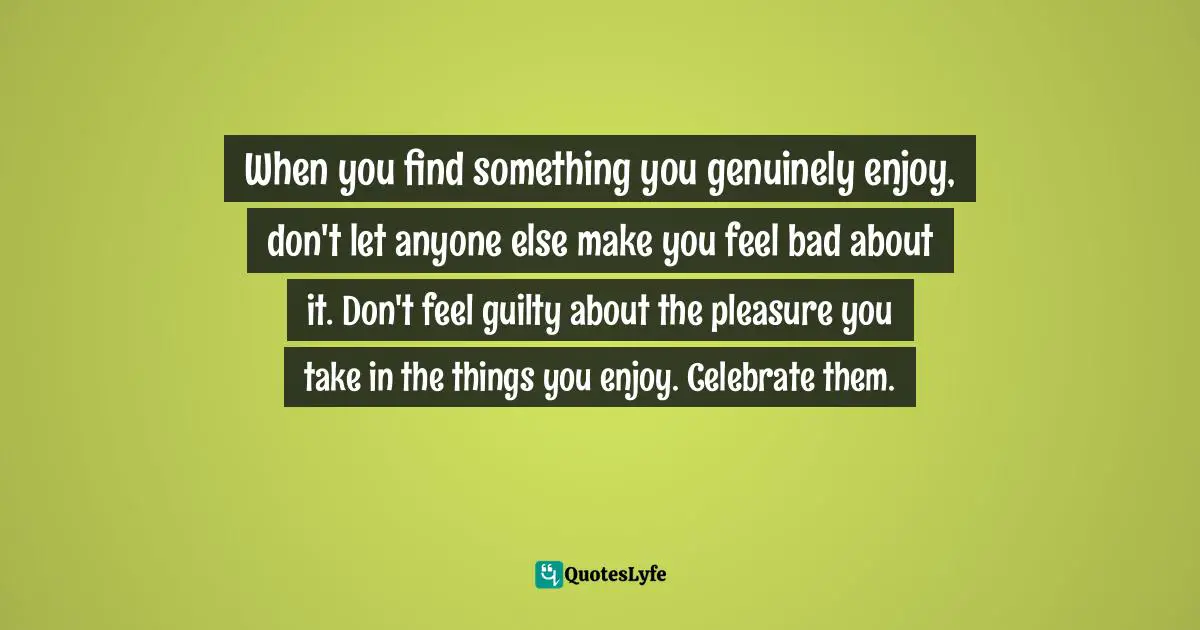Austin Kleon, Show Your Work!: 10 Ways To Share Your Creativity And Get Discovered Quotes: "When you find something you genuinely enjoy, don't let anyone else make you feel bad about it. Don't feel guilty about the pleasure you take in the things you enjoy. Celebrate them."