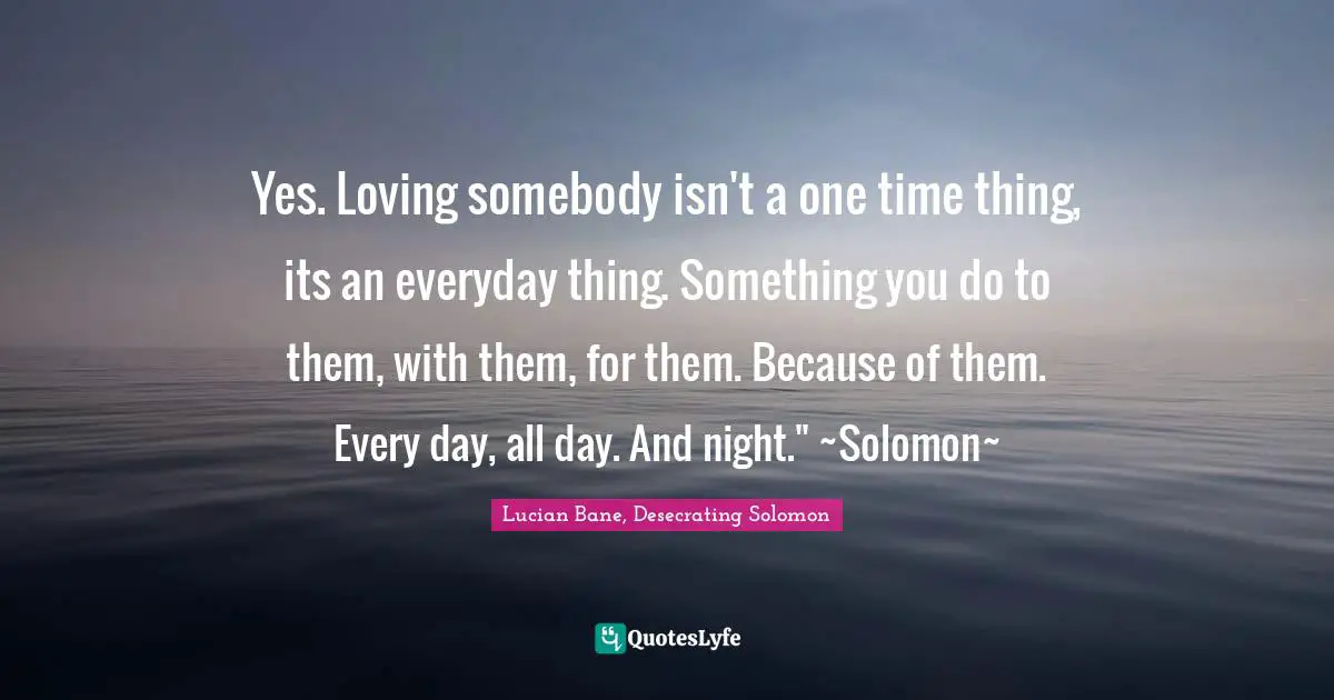 Yes. Loving somebody isn't a one time thing, its an everyday thing. Something you do to them, with them, for them. Because of them. Every day, all day. And night." ~Solomon~