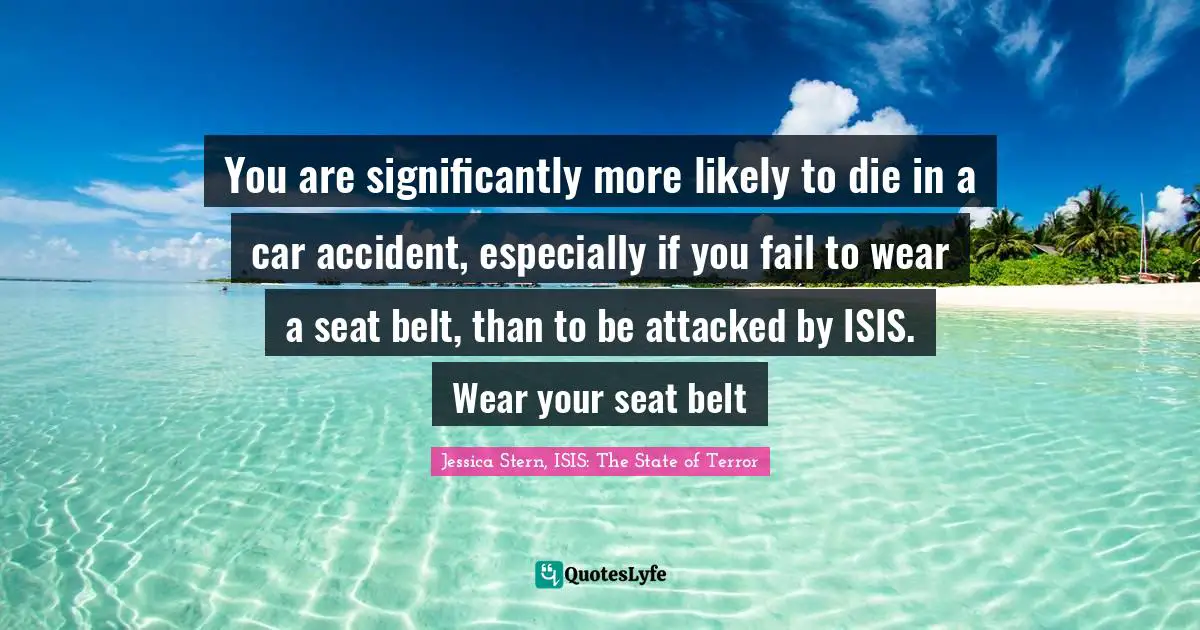You are significantly more likely to die in a car accident, especially if you fail to wear a seat belt, than to be attacked by ISIS. Wear your seat belt