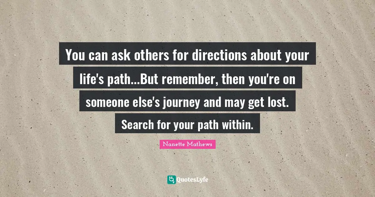 Nanette Mathews Quotes: "You can ask others for directions about your life's path...But remember, then you're on someone else's journey and may get lost. Search for your path within."