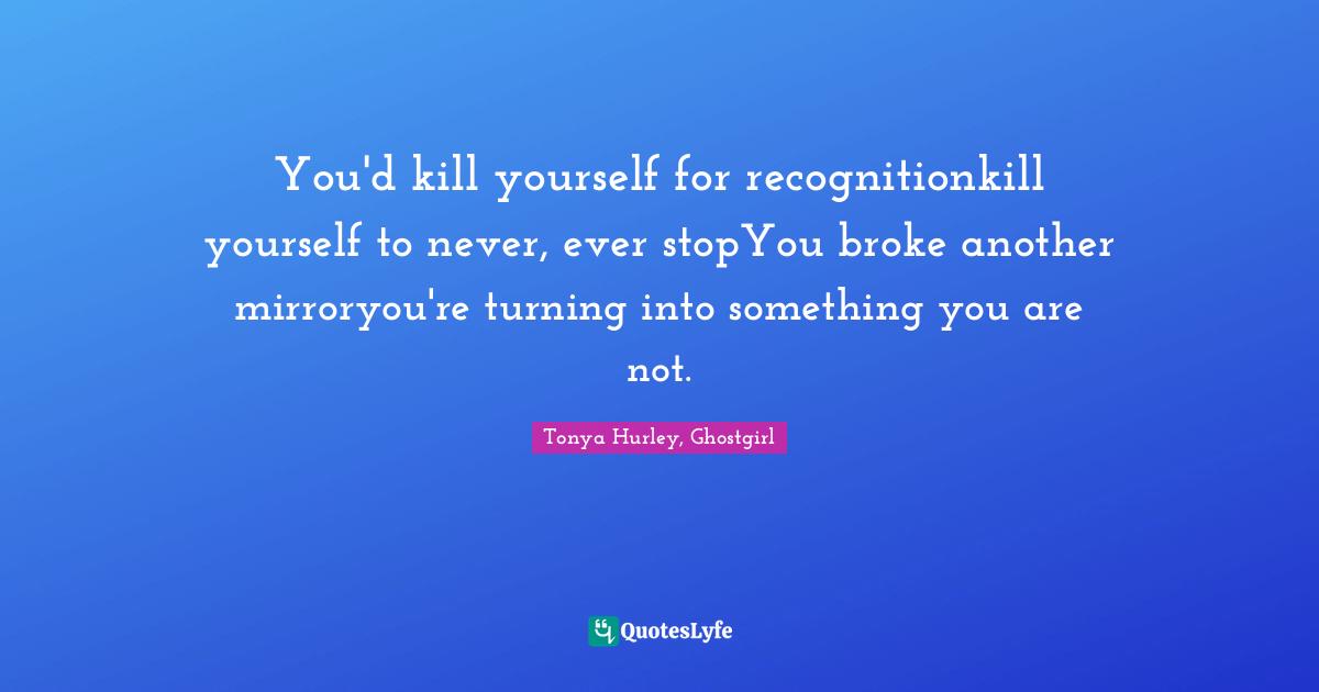 You'd kill yourself for recognitionkill yourself to never, ever stopYou broke another mirroryou're turning into something you are not.