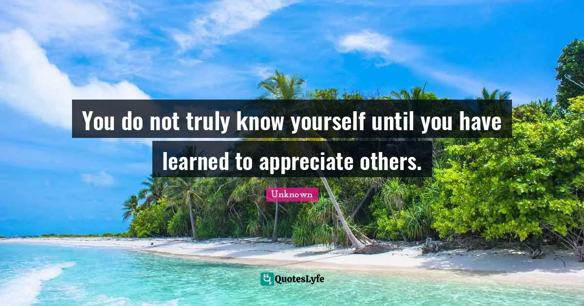 You do not truly know yourself until you have learned to appreciate others.