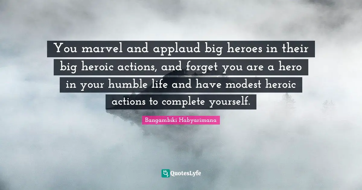 You marvel and applaud big heroes in their big heroic actions, and forget you are a hero in your humble life and have modest heroic actions to complete yourself.