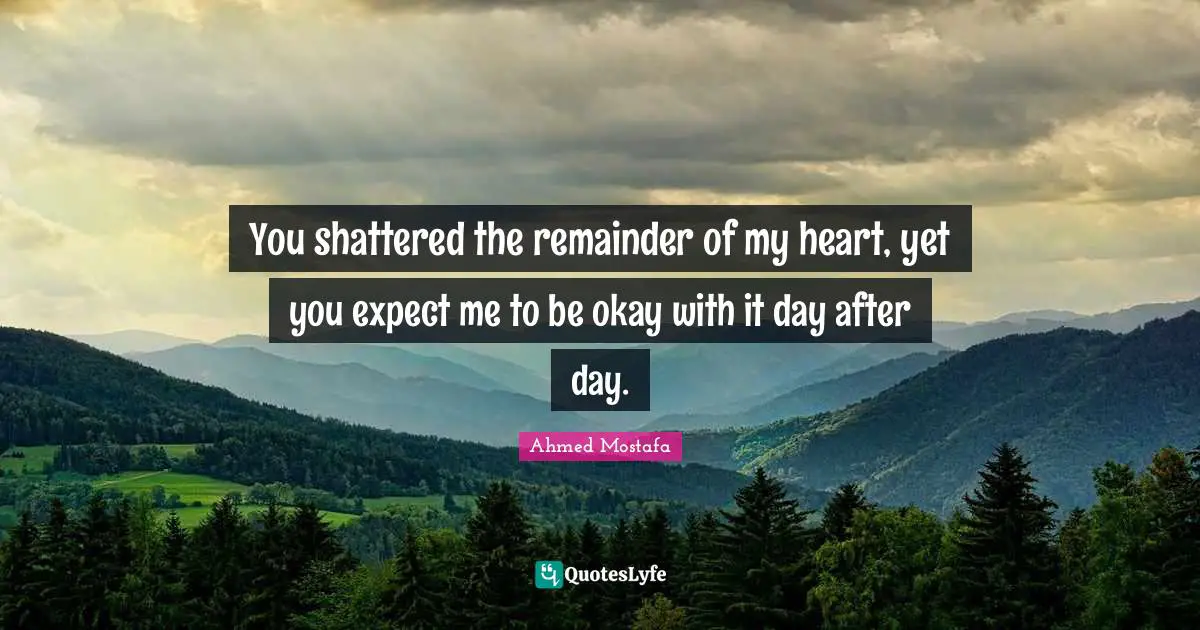 Ahmed Mostafa Quotes: You shattered the remainder of my heart, yet you expect me to be okay with it day after day.