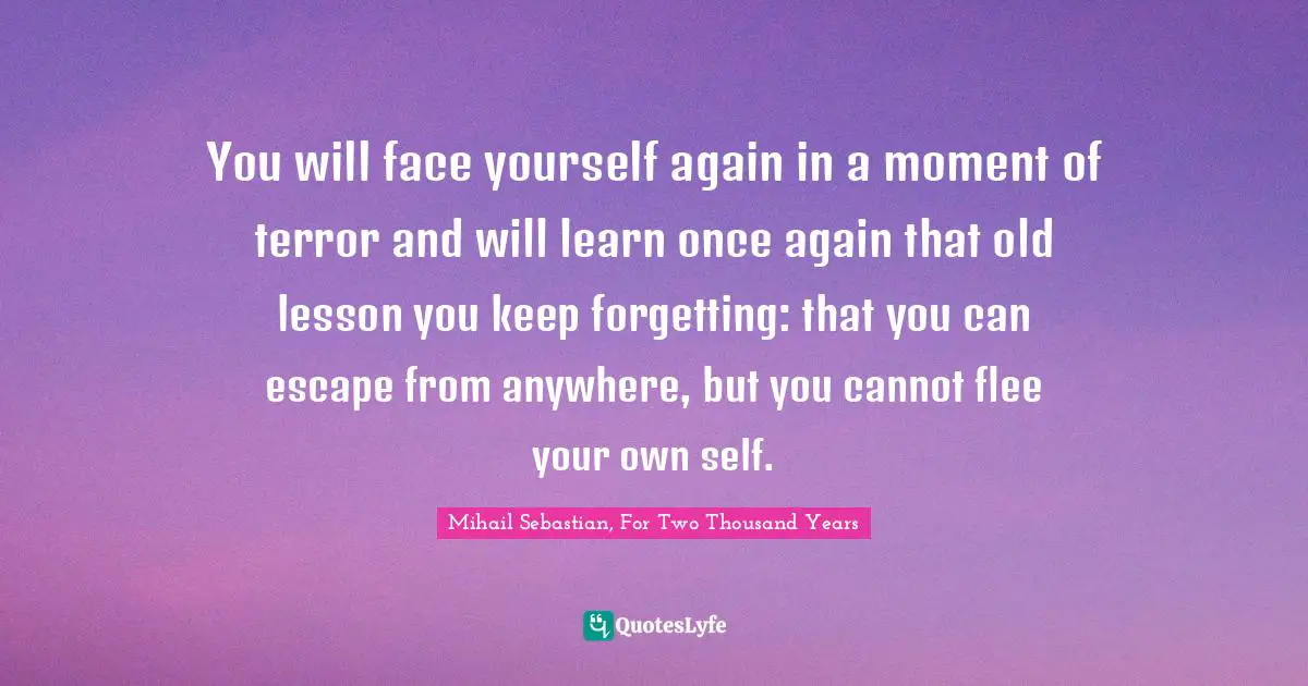 You will face yourself again in a moment of terror and will learn once again that old lesson you keep forgetting: that you can escape from anywhere, but you cannot flee your own self.