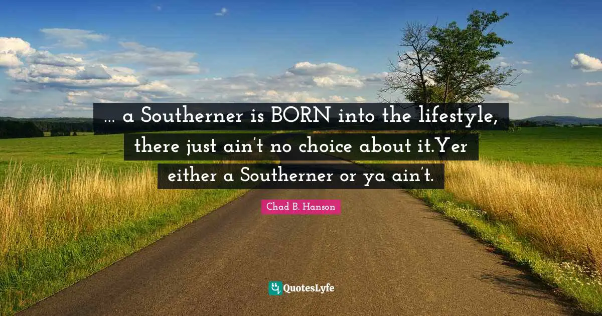 … a Southerner is BORN into the lifestyle, there just ain’t no choice about it.Yer either a Southerner or ya ain’t.