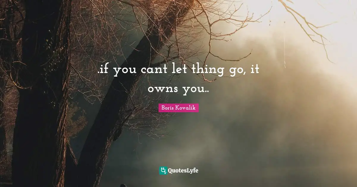 .if you cant let thing go, it owns you..