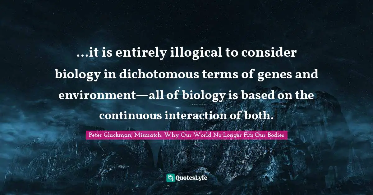 ...it is entirely illogical to consider biology in dichotomous terms of genes and environment—all of biology is based on the continuous interaction of both.