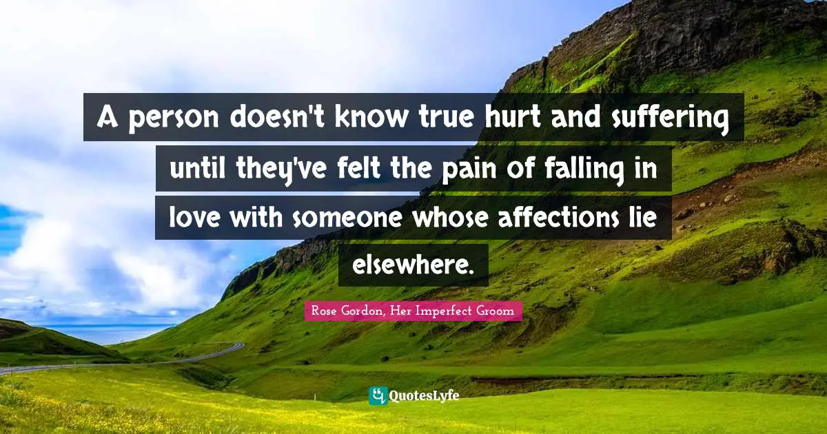 A person doesn't know true hurt and suffering until they've felt the pain of falling in love with someone whose affections lie elsewhere.