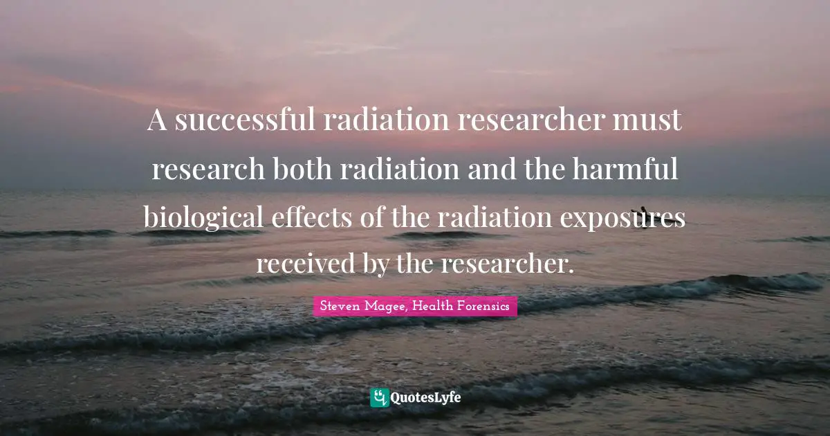 A successful radiation researcher must research both radiation and the harmful biological effects of the radiation exposures received by the researcher.