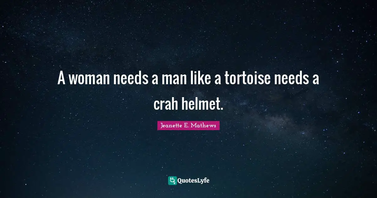 A woman needs a man like a tortoise needs a crah helmet.