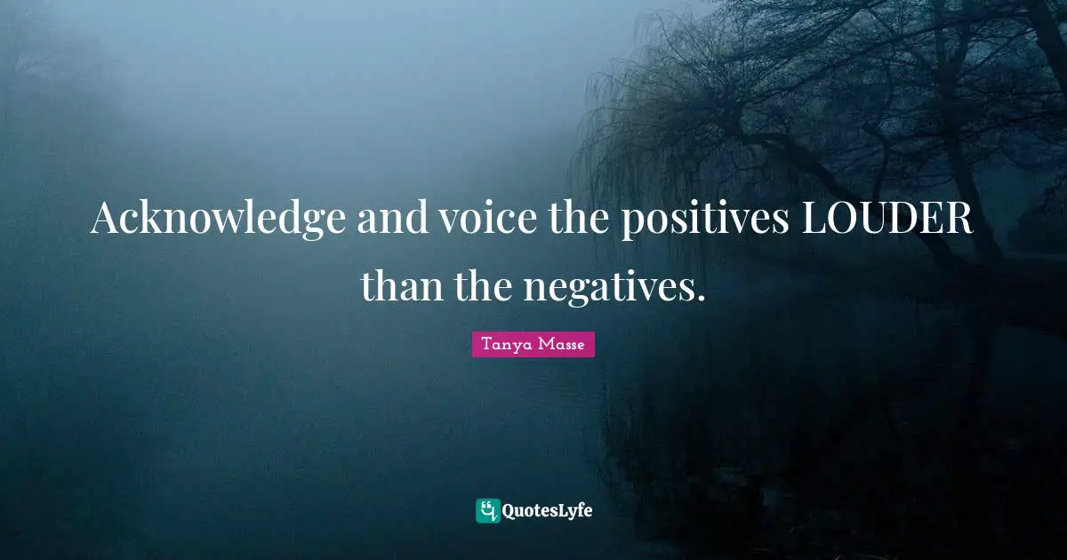 Acknowledge and voice the positives LOUDER than the negatives.