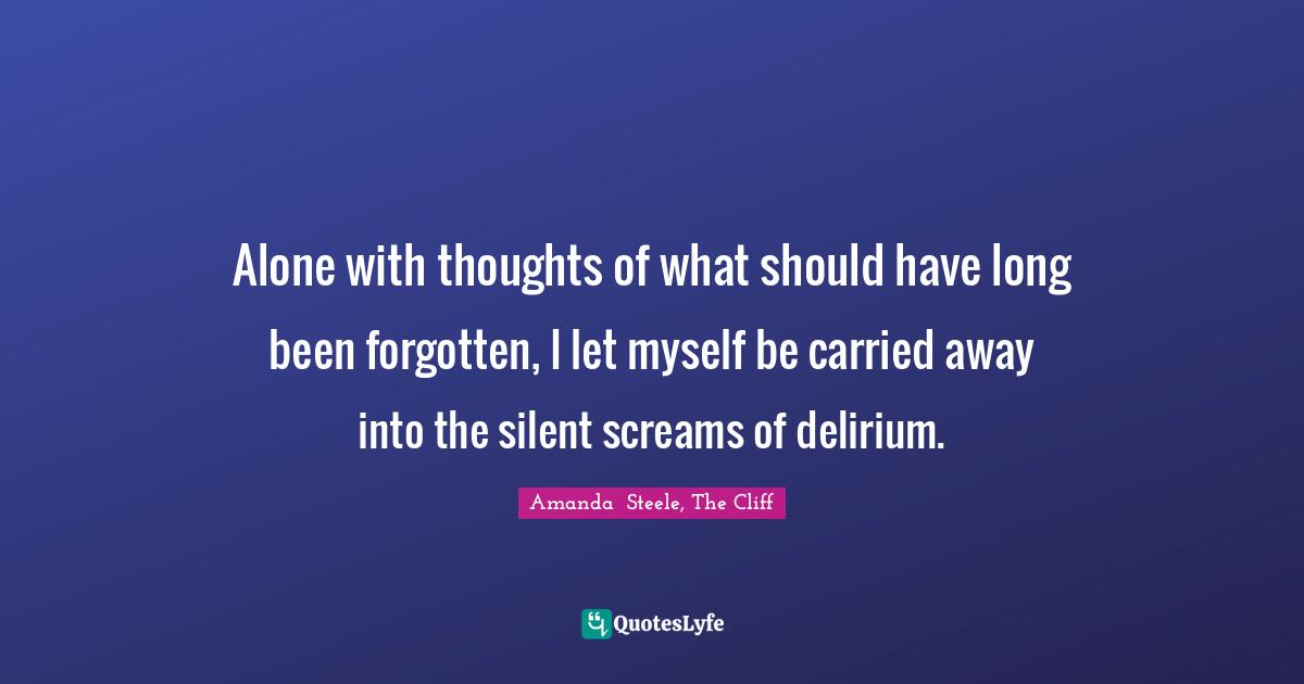 Alone with thoughts of what should have long been forgotten, I let myself be carried away into the silent screams of delirium.