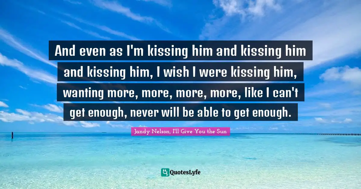 Jandy Nelson, I'll Give You The Sun Quotes: "And even as I'm kissing him and kissing him and kissing him, I wish I were kissing him, wanting more, more, more, more, like I can't get enough, never will be able to get enough."