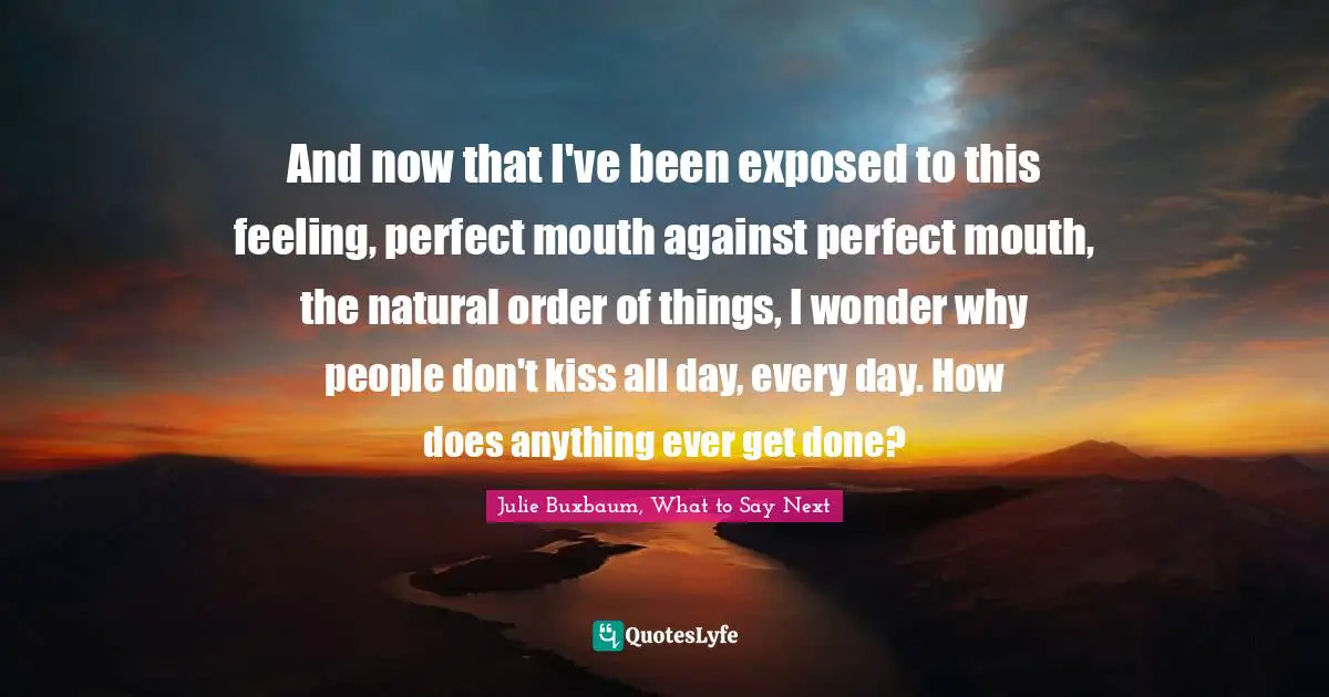 And now that I've been exposed to this feeling, perfect mouth against perfect mouth, the natural order of things, I wonder why people don't kiss all day, every day. How does anything ever get done?
