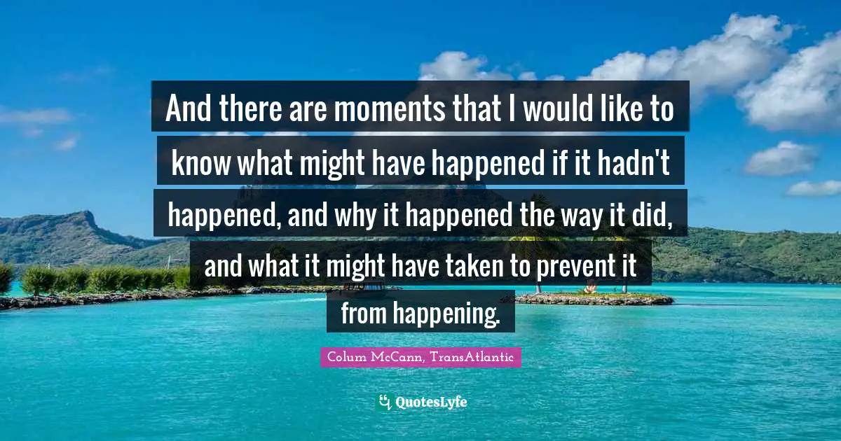 And there are moments that I would like to know what might have happened if it hadn't happened, and why it happened the way it did, and what it might have taken to prevent it from happening.