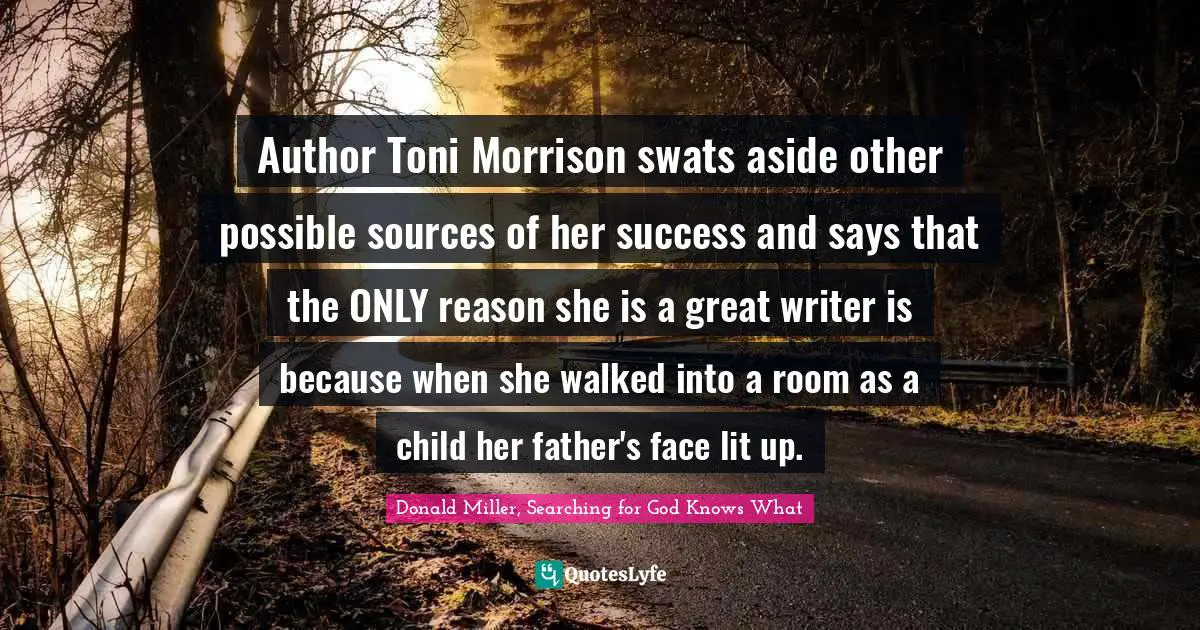 Donald Miller, Searching For God Knows What Quotes: "Author Toni Morrison swats aside other possible sources of her success and says that the ONLY reason she is a great writer is because when she walked into a room as a child her father's face lit up."