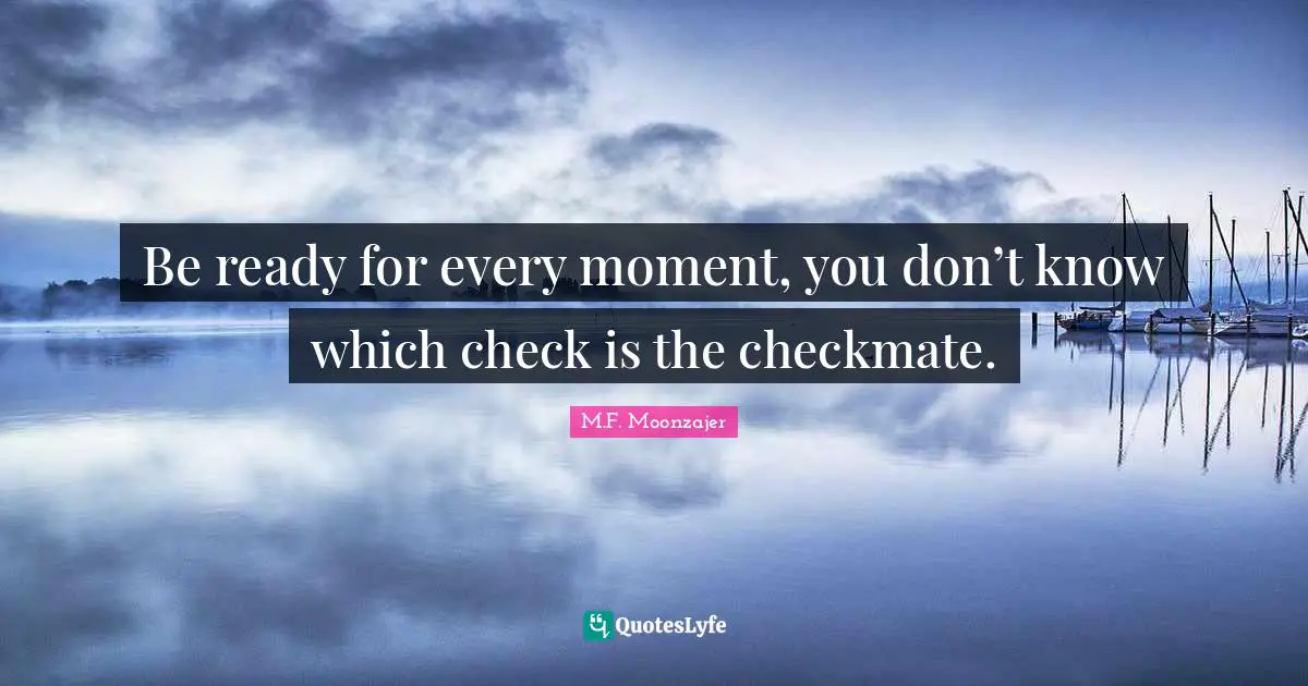 Be ready for every moment, you don’t know which check is the checkmate.