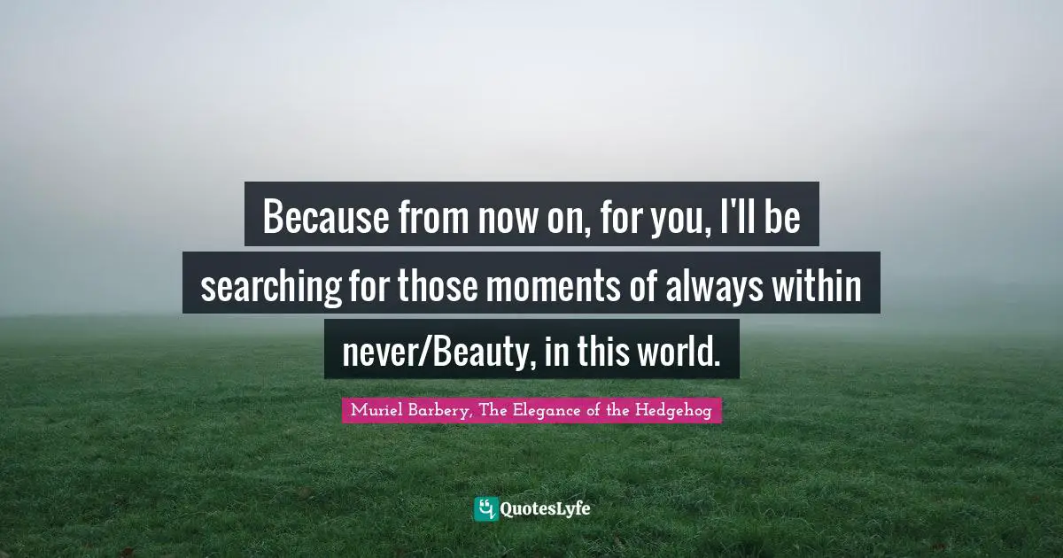 Because from now on, for you, I'll be searching for those moments of always within never/Beauty, in this world.