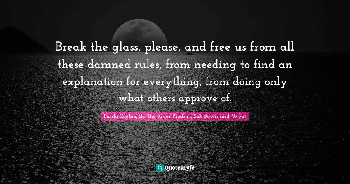 Break the glass, please, and free us from all these damned rules, from needing to find an explanation for everything, from doing only what others approve of.
