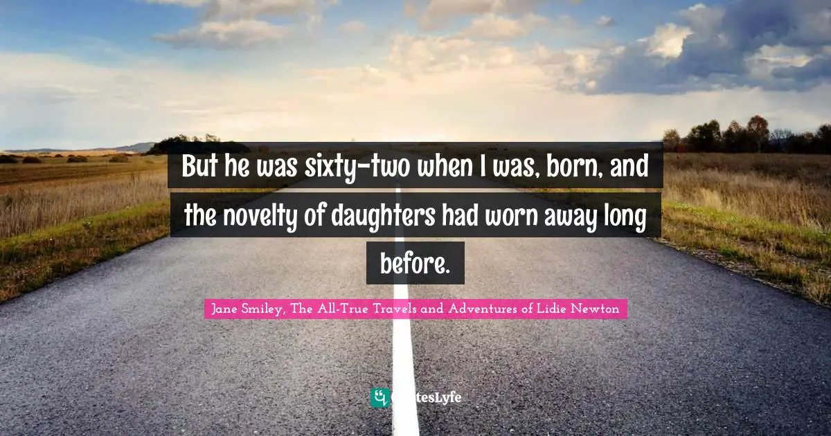 But he was sixty-two when I was, born, and the novelty of daughters had worn away long before.