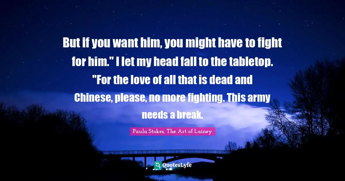 But if you want him, you might have to fight for him." I let my head fall to the tabletop. "For the love of all that is dead and Chinese, please, no more fighting. This army needs a break.