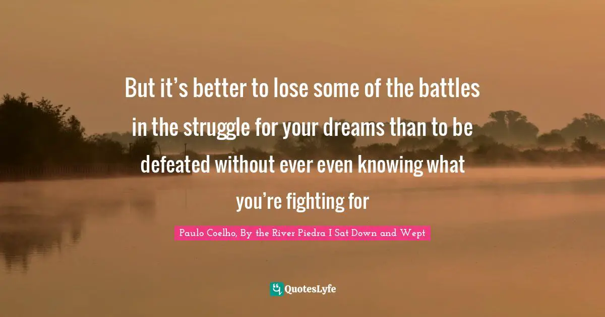 But it’s better to lose some of the battles in the struggle for your dreams than to be defeated without ever even knowing what you’re fighting for
