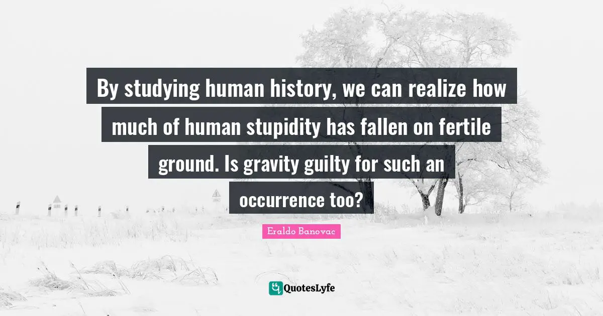 By studying human history, we can realize how much of human stupidity has fallen on fertile ground. Is gravity guilty for such an occurrence too?