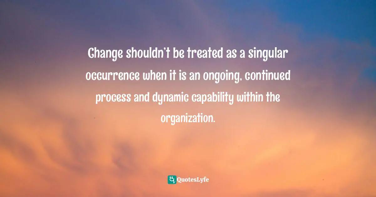 Change shouldn’t be treated as a singular occurrence when it is an ongoing, continued process and dynamic capability within the organization.