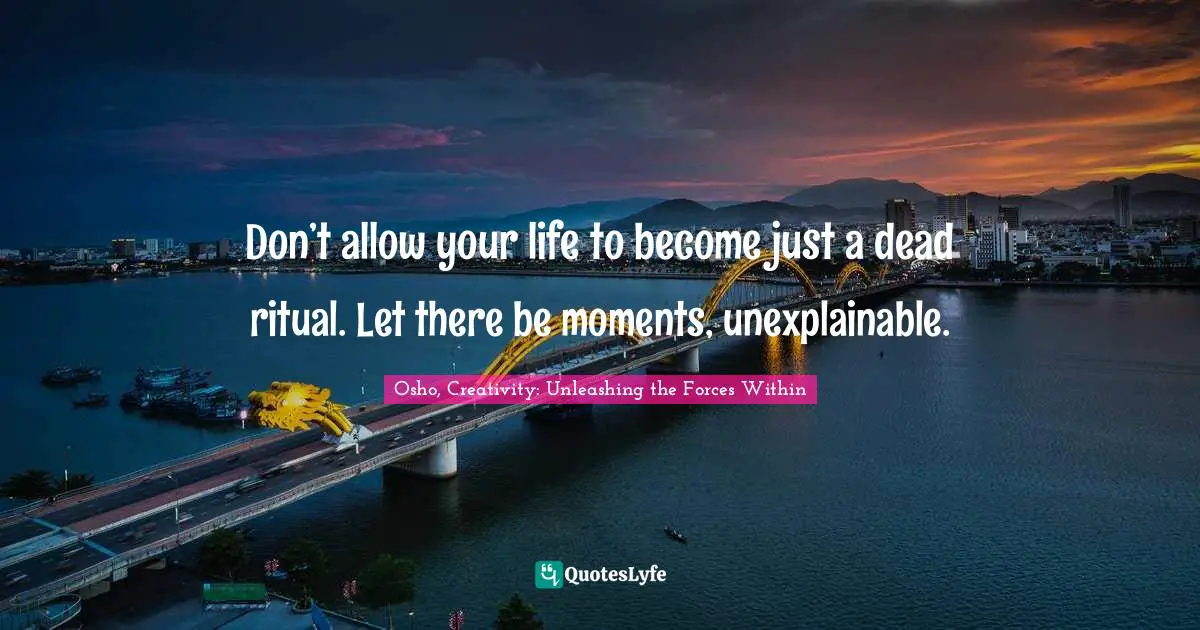 Osho, Creativity: Unleashing The Forces Within Quotes: "Don’t allow your life to become just a dead ritual. Let there be moments, unexplainable."