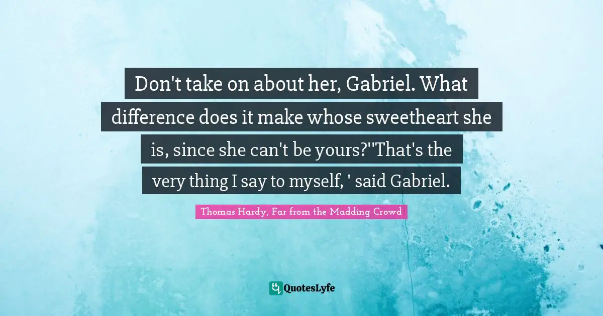 Bathsheba Everdene Quotes: "Don't take on about her, Gabriel. What difference does it make whose sweetheart she is, since she can't be yours?''That's the very thing I say to myself, ' said Gabriel."