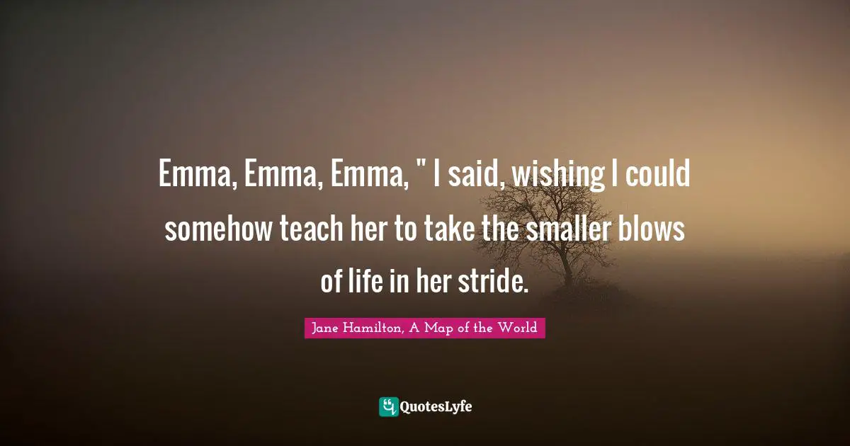 Emma, Emma, Emma, " I said, wishing I could somehow teach her to take the smaller blows of life in her stride.