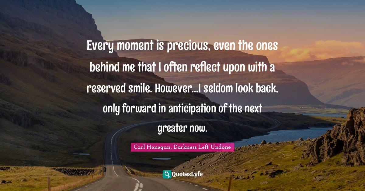 Every moment is precious, even the ones behind me that I often reflect upon with a reserved smile. However…I seldom look back, only forward in anticipation of the next greater now.