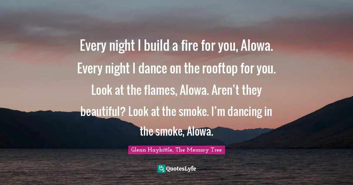 Every night I build a fire for you, Alowa. Every night I dance on the rooftop for you. Look at the flames, Alowa. Aren’t they beautiful? Look at the smoke. I’m dancing in the smoke, Alowa.