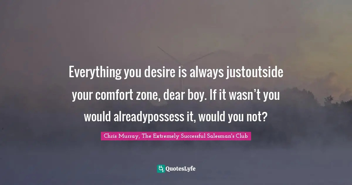Everything you desire is always justoutside your comfort zone, dear boy. If it wasn’t you would alreadypossess it, would you not?