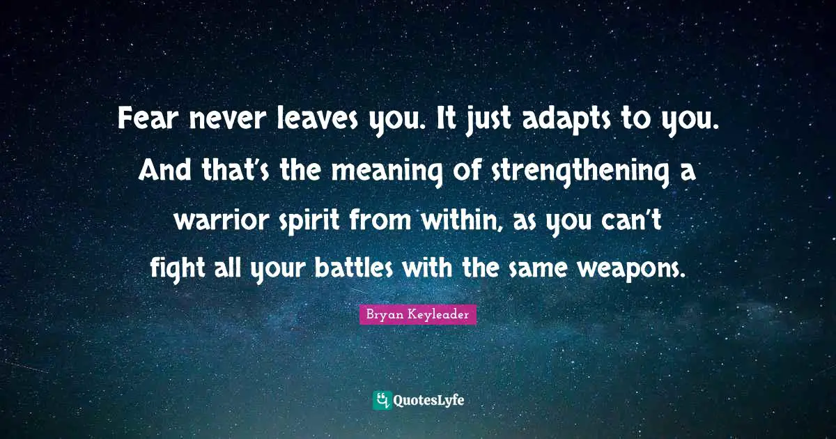 Fear never leaves you. It just adapts to you. And that’s the meaning of strengthening a warrior spirit from within, as you can’t fight all your battles with the same weapons.