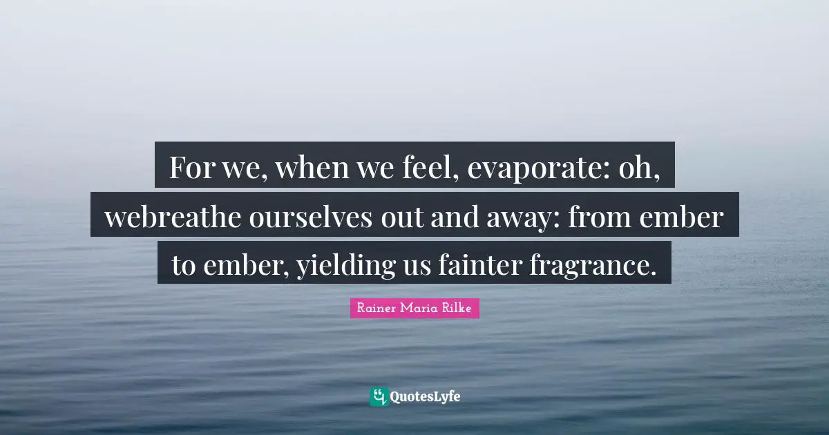 For we, when we feel, evaporate: oh, webreathe ourselves out and away: from ember to ember, yielding us fainter fragrance.