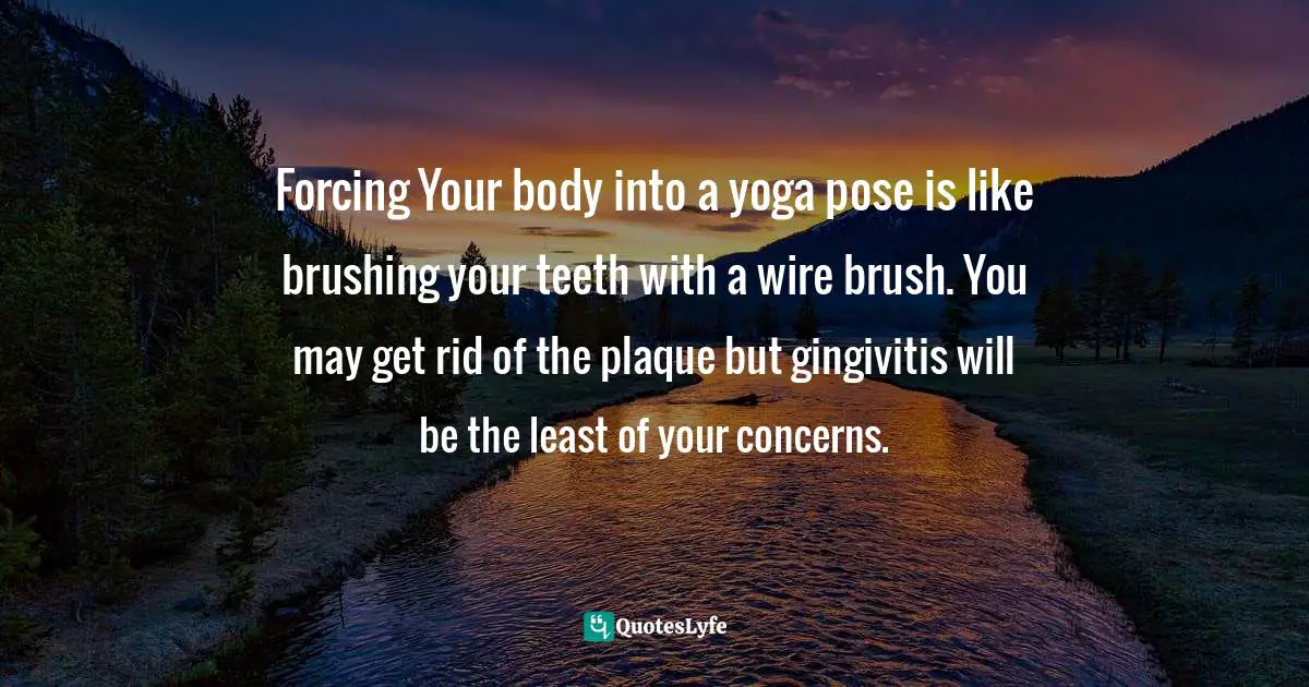 Forcing Your body into a yoga pose is like brushing your teeth with a wire brush. You may get rid of the plaque but gingivitis will be the least of your concerns.
