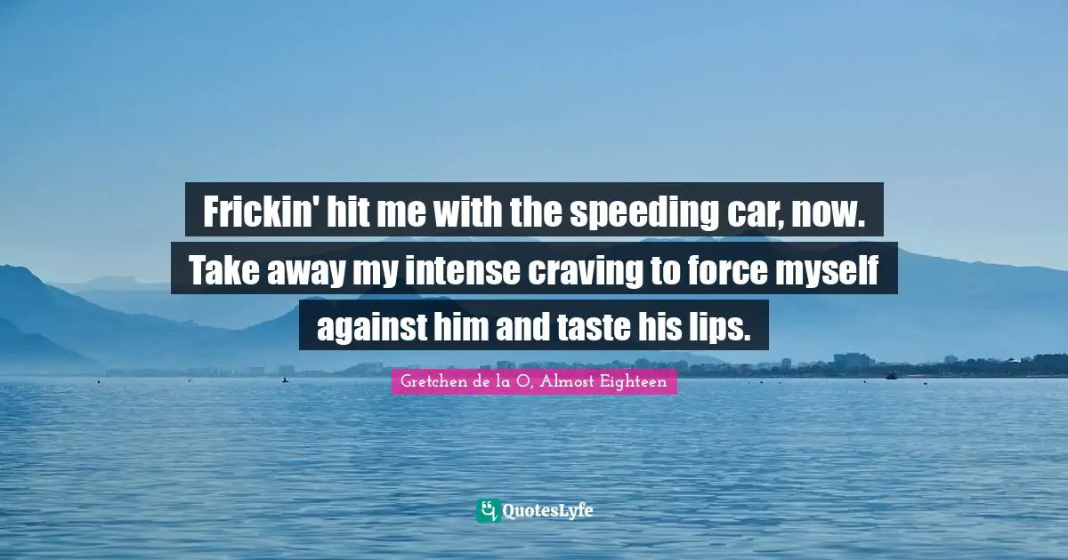 Frickin' hit me with the speeding car, now. Take away my intense craving to force myself against him and taste his lips.