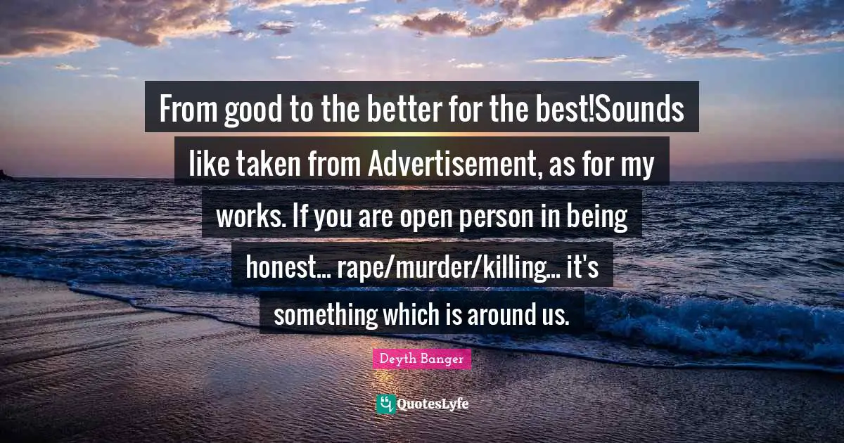 From good to the better for the best!Sounds like taken from Advertisement, as for my works. If you are open person in being honest... rape/murder/killing... it's something which is around us.