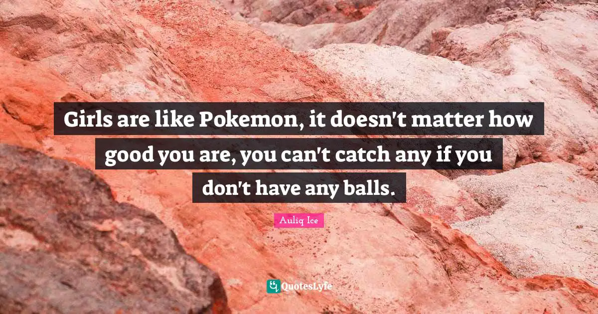 Girls are like Pokemon, it doesn't matter how good you are, you can't catch any if you don't have any balls.