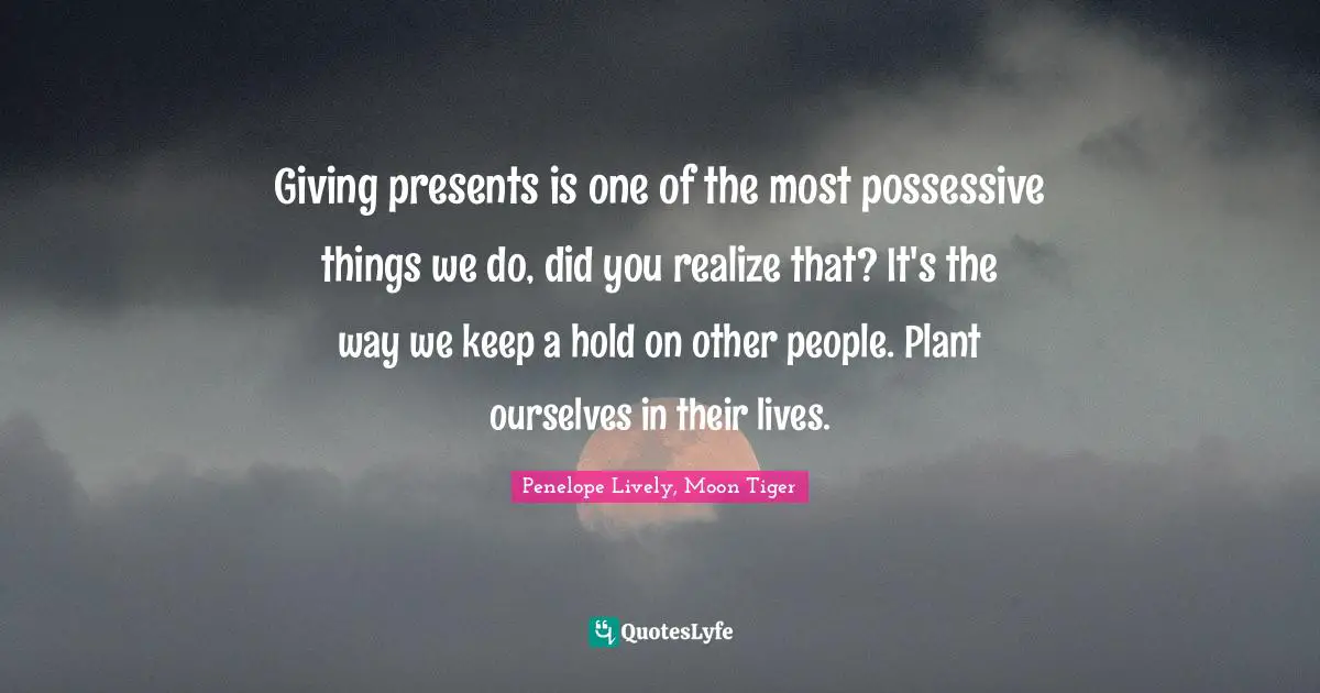 Giving presents is one of the most possessive things we do, did you realize that? It's the way we keep a hold on other people. Plant ourselves in their lives.