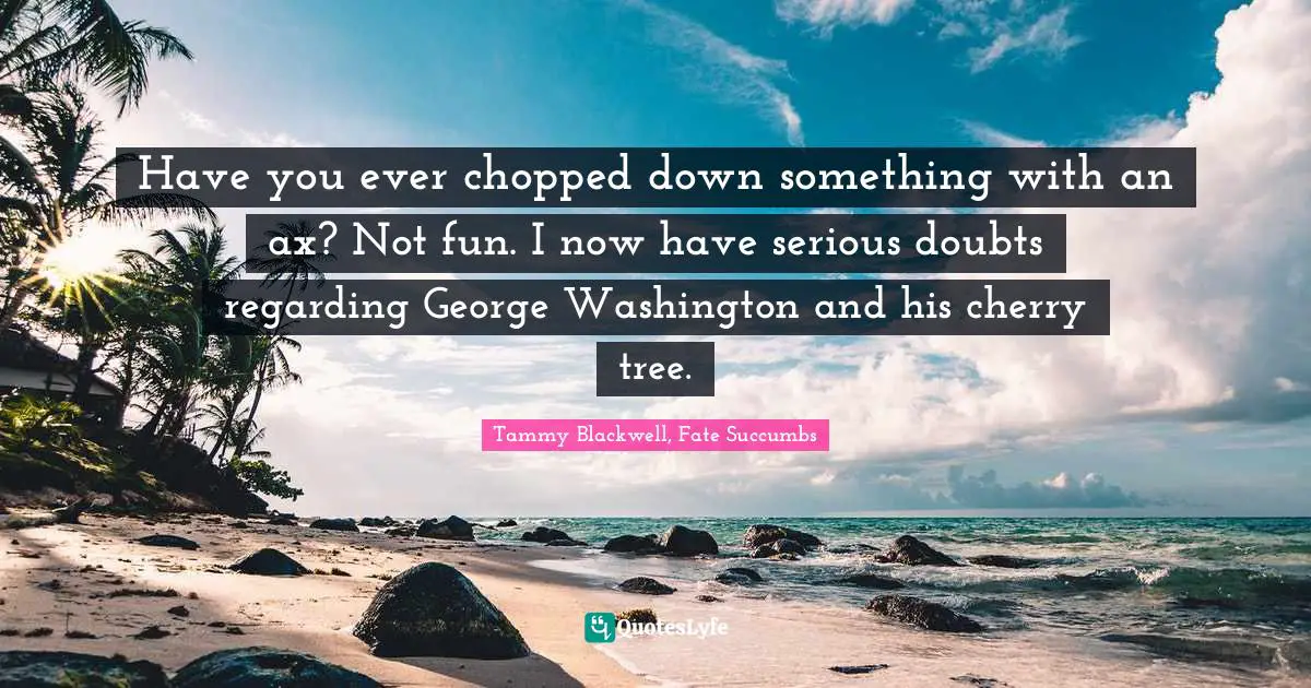 Have you ever chopped down something with an ax? Not fun. I now have serious doubts regarding George Washington and his cherry tree.