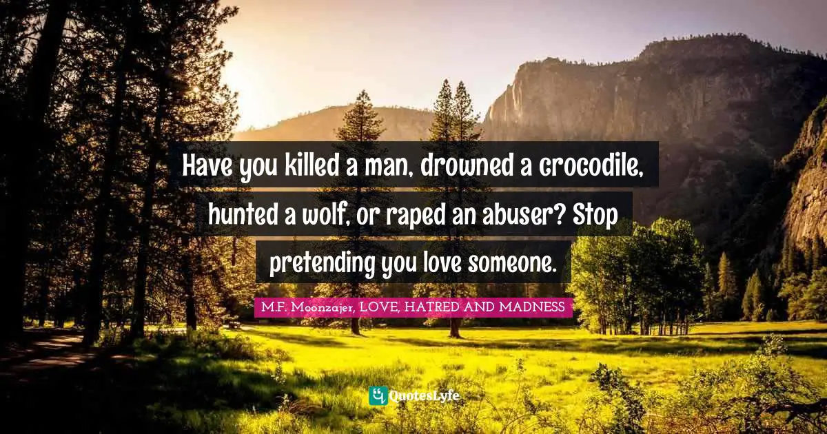 M.F. Moonzajer, LOVE, HATRED AND MADNESS Quotes: Have you killed a man, drowned a crocodile, hunted a wolf, or raped an abuser? Stop pretending you love someone.