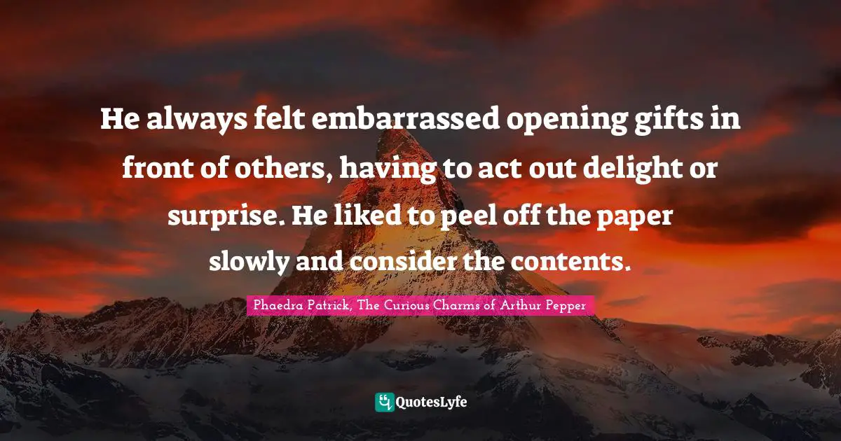 He always felt embarrassed opening gifts in front of others, having to act out delight or surprise. He liked to peel off the paper slowly and consider the contents.