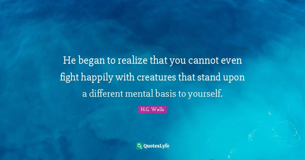 He began to realize that you cannot even fight happily with creatures that stand upon a different mental basis to yourself.