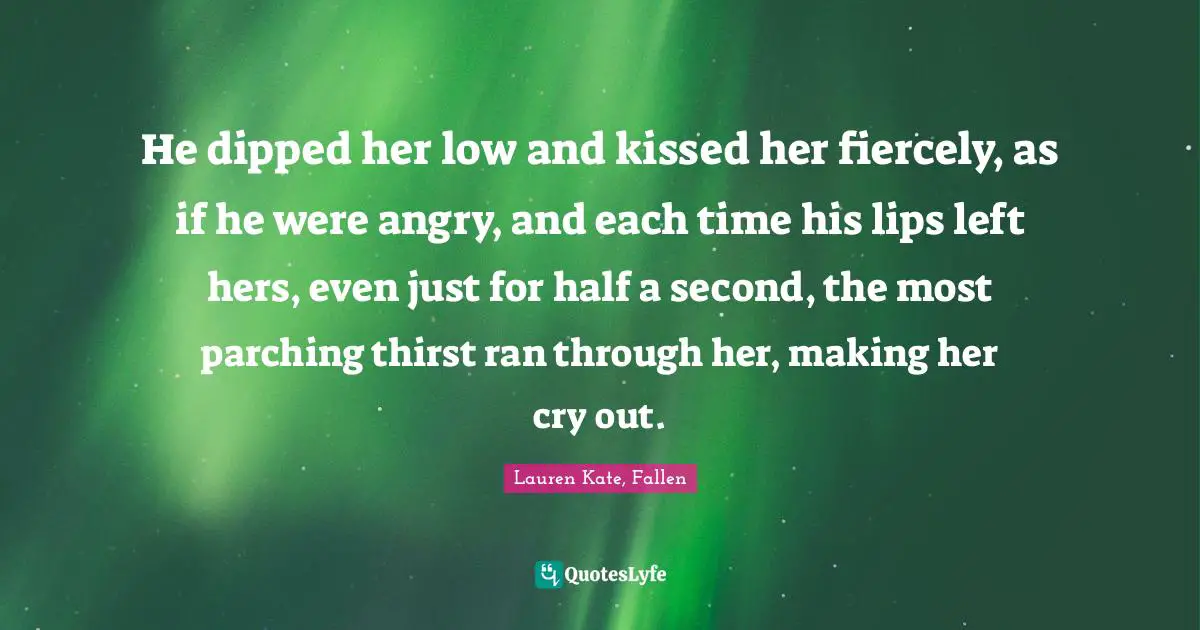 He dipped her low and kissed her fiercely, as if he were angry, and each time his lips left hers, even just for half a second, the most parching thirst ran through her, making her cry out.