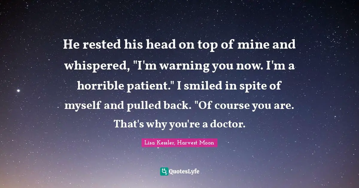 He rested his head on top of mine and whispered, "I'm warning you now. I'm a horrible patient."	I smiled in spite of myself and pulled back. "Of course you are. That's why you're a doctor.